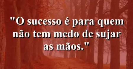 O sucesso é para quem não tem medo de sujar as mãos.