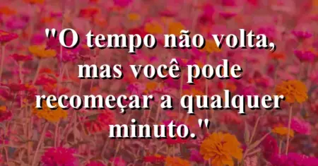 O tempo não volta, mas você pode recomeçar a qualquer minuto.