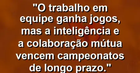 “O trabalho em equipe ganha jogos, mas a inteligência e a colaboração mútua vencem campeonatos de longo prazo.”