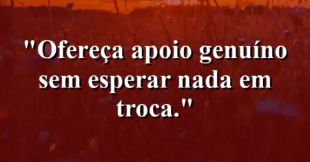 “Ofereça apoio genuíno sem esperar nada em troca.”