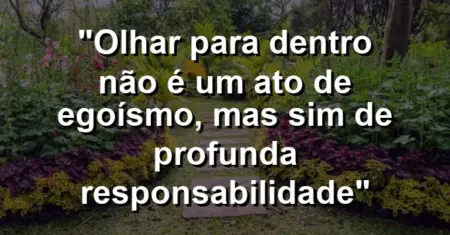 “Olhar para dentro não é um ato de egoísmo, mas sim de profunda responsabilidade”