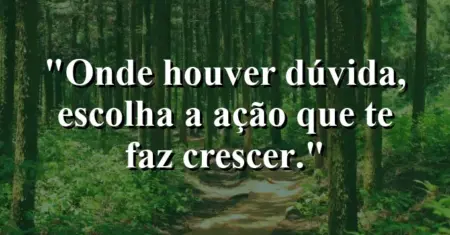 Onde houver dúvida, escolha a ação que te faz crescer.