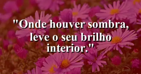 Onde houver sombra, leve o seu brilho interior.