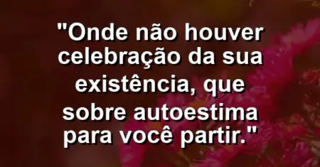 Onde não houver celebração da sua existência, que sobre autoestima para você partir.