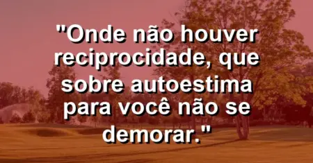 Onde não houver reciprocidade, que sobre autoestima para você não se demorar.