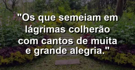 “Os que semeiam em lágrimas colherão com cantos de muita e grande alegria.”