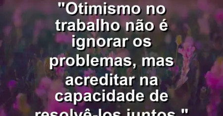 “Otimismo no trabalho não é ignorar os problemas, mas acreditar na capacidade de resolvê-los juntos.”