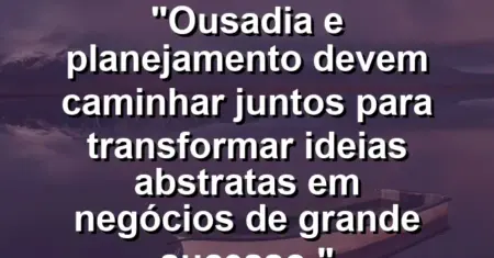 “Ousadia e planejamento devem caminhar juntos para transformar ideias abstratas em negócios de grande sucesso.”