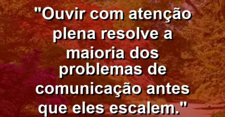 “Ouvir com atenção plena resolve a maioria dos problemas de comunicação antes que eles escalem.”