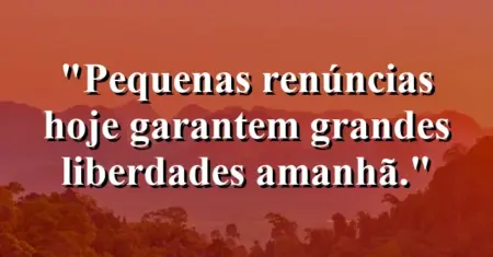Pequenas renúncias hoje garantem grandes liberdades amanhã.