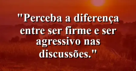 “Perceba a diferença entre ser firme e ser agressivo nas discussões.”