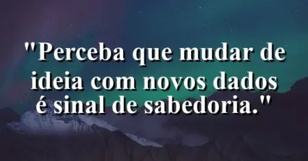 “Perceba que mudar de ideia com novos dados é sinal de sabedoria.”
