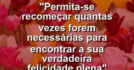 “Permita-se recomeçar quantas vezes forem necessárias para encontrar a sua verdadeira felicidade plena”