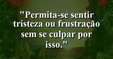 “Permita-se sentir tristeza ou frustração sem se culpar por isso.”