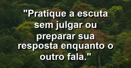“Pratique a escuta sem julgar ou preparar sua resposta enquanto o outro fala.”