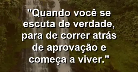 Quando você se escuta de verdade, para de correr atrás de aprovação e começa a viver.
