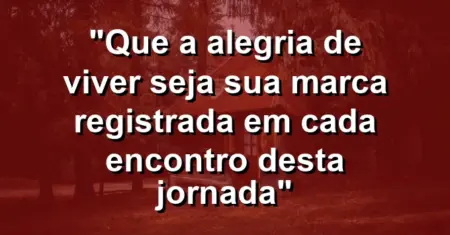 “Que a alegria de viver seja sua marca registrada em cada encontro desta jornada”
