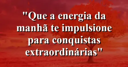 “Que a energia da manhã te impulsione para conquistas extraordinárias”