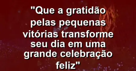 “Que a gratidão pelas pequenas vitórias transforme seu dia em uma grande celebração feliz”