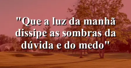 “Que a luz da manhã dissipe as sombras da dúvida e do medo”