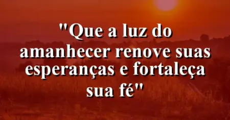 “Que a luz do amanhecer renove suas esperanças e fortaleça sua fé”