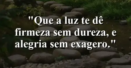 “Que a luz te dê firmeza sem dureza, e alegria sem exagero.”