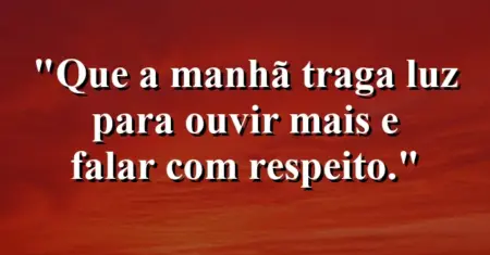 “Que a manhã traga luz para ouvir mais e falar com respeito.”
