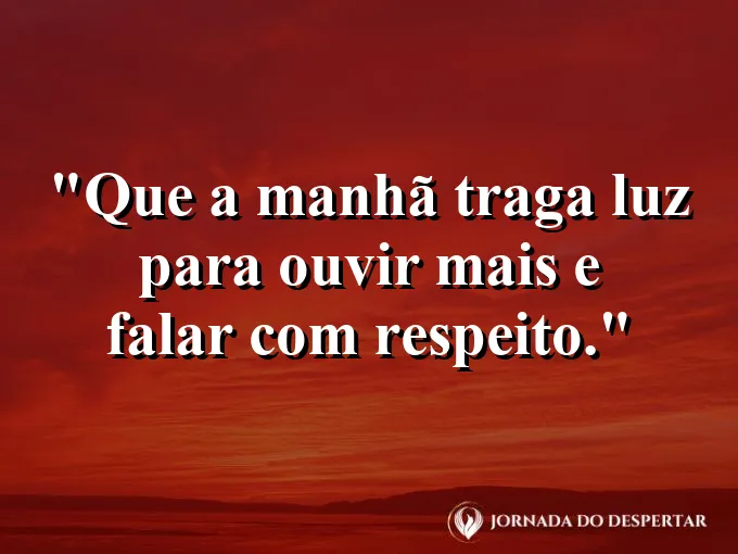 Mensagens de Bom Dia para Começar Sua Jornada com Muita Luz: Que a manhã traga luz para ouvir mais e falar com respeito.