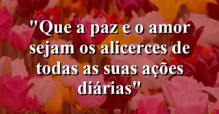 “Que a paz e o amor sejam os alicerces de todas as suas ações diárias”