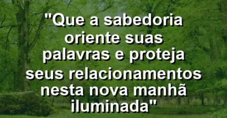 “Que a sabedoria oriente suas palavras e proteja seus relacionamentos nesta nova manhã iluminada”