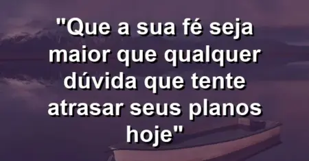 “Que a sua fé seja maior que qualquer dúvida que tente atrasar seus planos hoje”