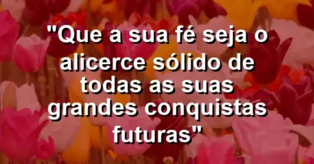 “Que a sua fé seja o alicerce sólido de todas as suas grandes conquistas futuras”