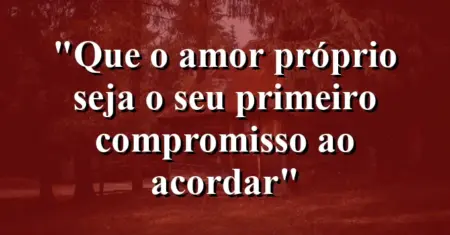 “Que o amor próprio seja o seu primeiro compromisso ao acordar”