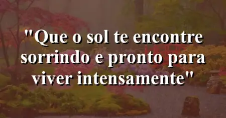 “Que o sol te encontre sorrindo e pronto para viver intensamente”