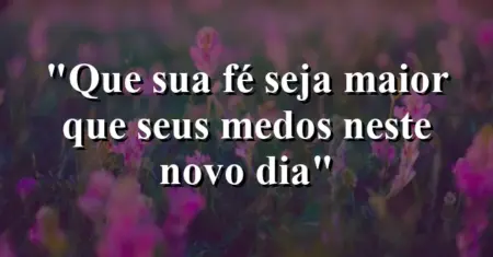 “Que sua fé seja maior que seus medos neste novo dia”