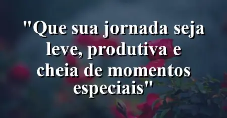 “Que sua jornada seja leve, produtiva e cheia de momentos especiais”