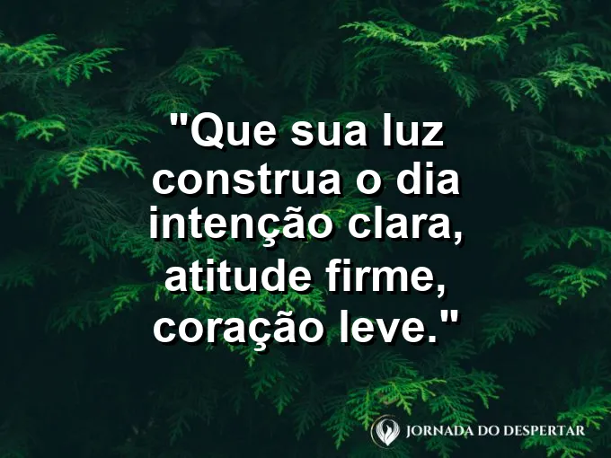 Mensagens de Bom Dia para Começar Sua Jornada com Muita Luz: Que sua luz construa o dia: intenção clara, atitude firme, coração leve.