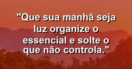 “Que sua manhã seja luz: organize o essencial e solte o que não controla.”