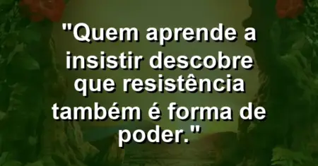“Quem aprende a insistir descobre que resistência também é forma de poder.”