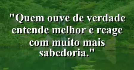 “Quem ouve de verdade entende melhor e reage com muito mais sabedoria.”