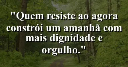 “Quem resiste ao agora constrói um amanhã com mais dignidade e orgulho.”
