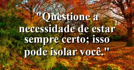 “Questione a necessidade de estar sempre certo; isso pode isolar você.”