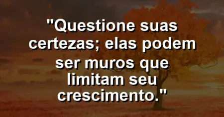 “Questione suas certezas; elas podem ser muros que limitam seu crescimento.”
