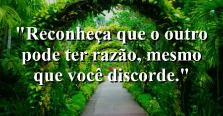 “Reconheça que o outro pode ter razão, mesmo que você discorde.”