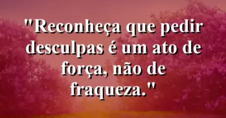“Reconheça que pedir desculpas é um ato de força, não de fraqueza.”