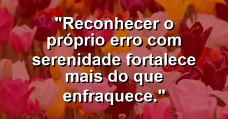 “Reconhecer o próprio erro com serenidade fortalece mais do que enfraquece.”