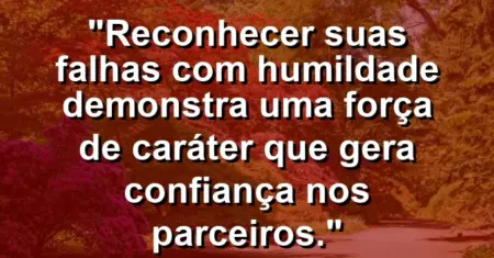 “Reconhecer suas falhas com humildade demonstra uma força de caráter que gera confiança nos parceiros.”