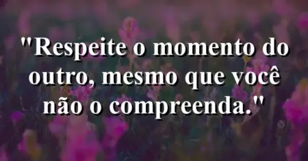 “Respeite o momento do outro, mesmo que você não o compreenda.”