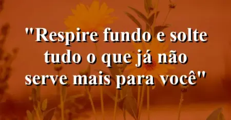 “Respire fundo e solte tudo o que já não serve mais para você”