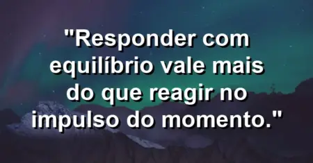 “Responder com equilíbrio vale mais do que reagir no impulso do momento.”